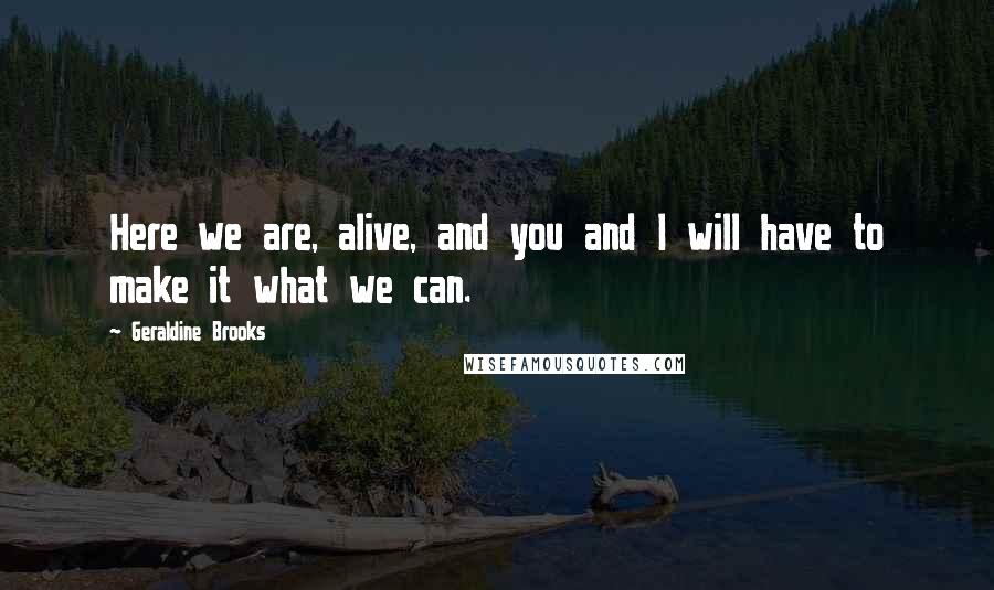 Geraldine Brooks Quotes: Here we are, alive, and you and I will have to make it what we can.