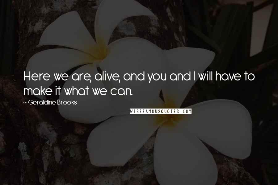 Geraldine Brooks Quotes: Here we are, alive, and you and I will have to make it what we can.