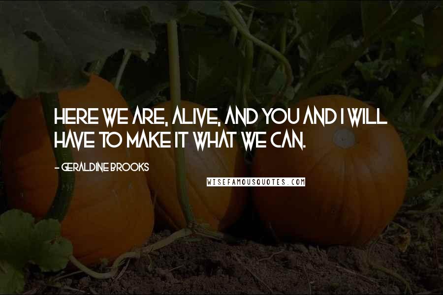 Geraldine Brooks Quotes: Here we are, alive, and you and I will have to make it what we can.