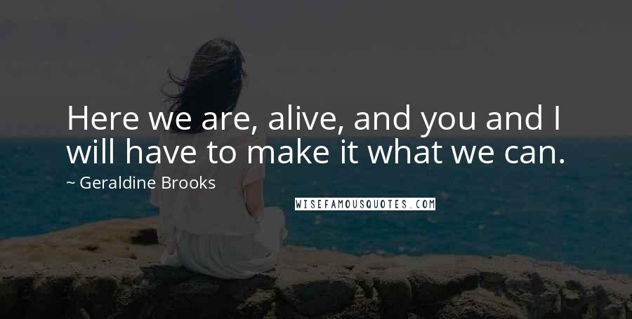 Geraldine Brooks Quotes: Here we are, alive, and you and I will have to make it what we can.