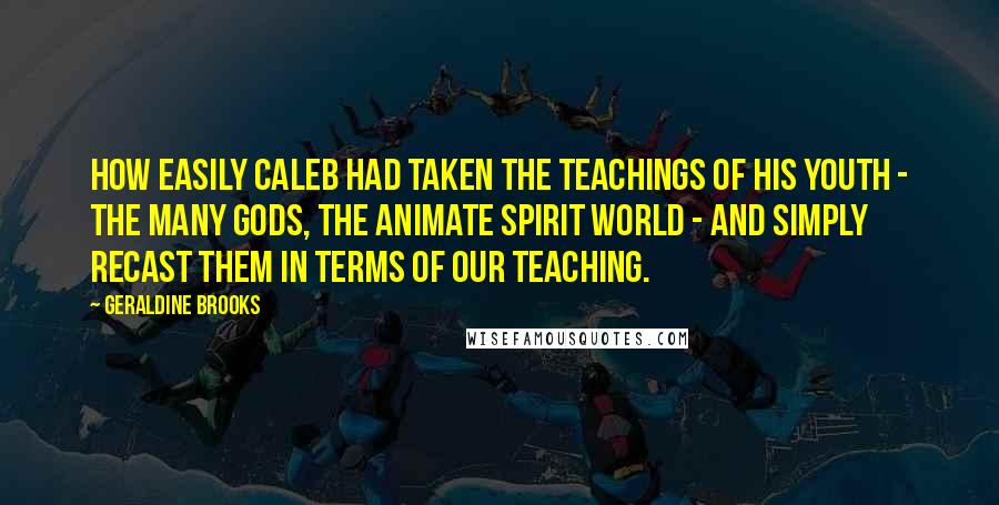 Geraldine Brooks Quotes: How easily Caleb had taken the teachings of his youth - the many gods, the animate spirit world - and simply recast them in terms of our teaching.