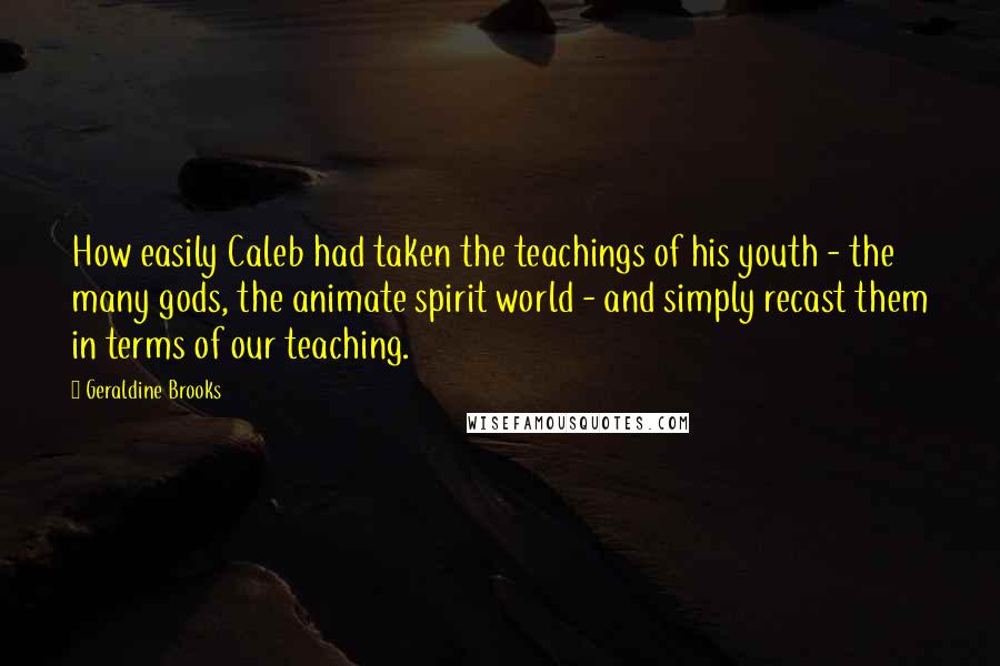 Geraldine Brooks Quotes: How easily Caleb had taken the teachings of his youth - the many gods, the animate spirit world - and simply recast them in terms of our teaching.