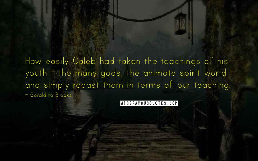 Geraldine Brooks Quotes: How easily Caleb had taken the teachings of his youth - the many gods, the animate spirit world - and simply recast them in terms of our teaching.