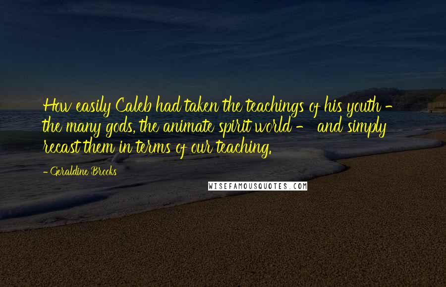 Geraldine Brooks Quotes: How easily Caleb had taken the teachings of his youth - the many gods, the animate spirit world - and simply recast them in terms of our teaching.