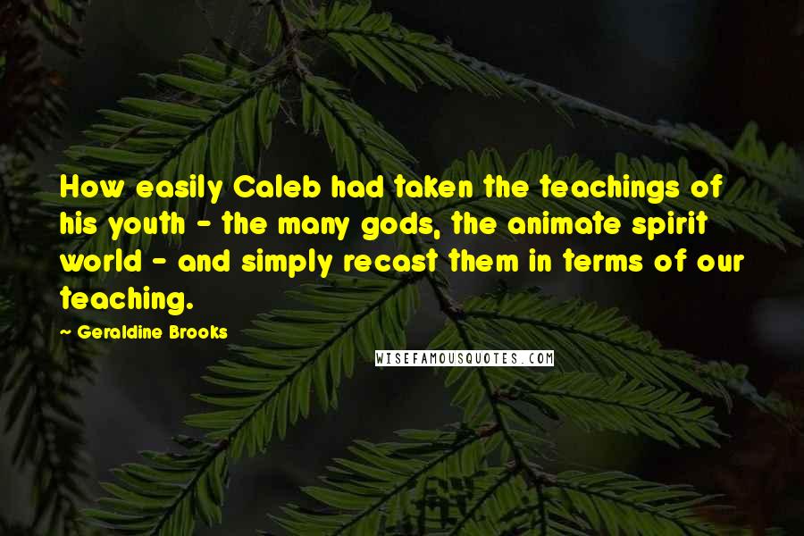 Geraldine Brooks Quotes: How easily Caleb had taken the teachings of his youth - the many gods, the animate spirit world - and simply recast them in terms of our teaching.