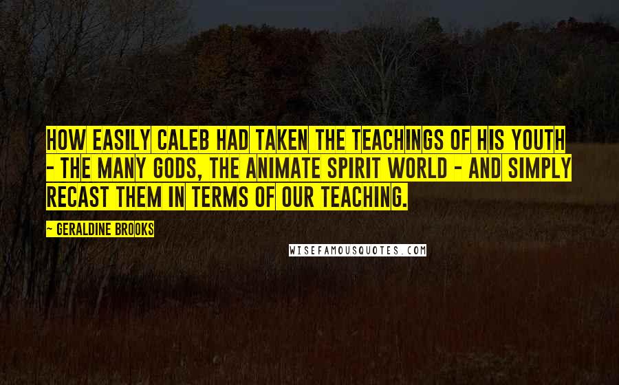 Geraldine Brooks Quotes: How easily Caleb had taken the teachings of his youth - the many gods, the animate spirit world - and simply recast them in terms of our teaching.