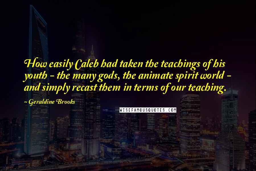 Geraldine Brooks Quotes: How easily Caleb had taken the teachings of his youth - the many gods, the animate spirit world - and simply recast them in terms of our teaching.