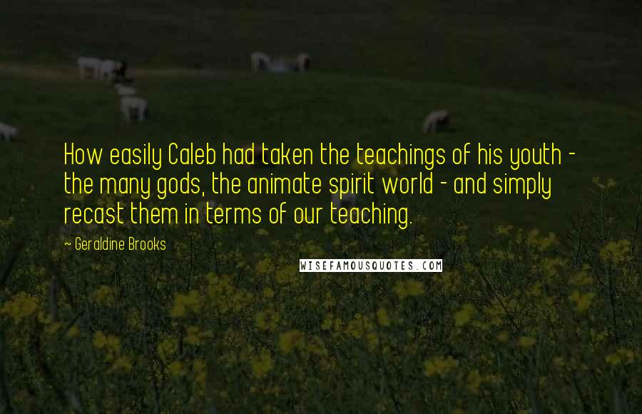 Geraldine Brooks Quotes: How easily Caleb had taken the teachings of his youth - the many gods, the animate spirit world - and simply recast them in terms of our teaching.