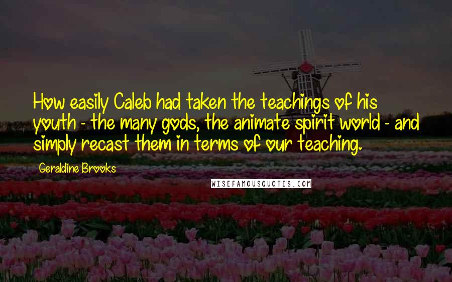 Geraldine Brooks Quotes: How easily Caleb had taken the teachings of his youth - the many gods, the animate spirit world - and simply recast them in terms of our teaching.