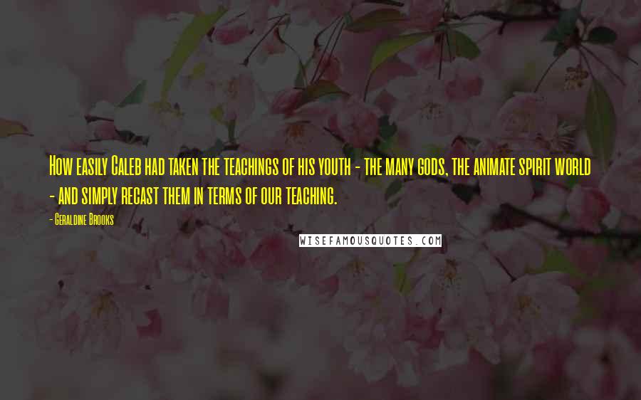 Geraldine Brooks Quotes: How easily Caleb had taken the teachings of his youth - the many gods, the animate spirit world - and simply recast them in terms of our teaching.