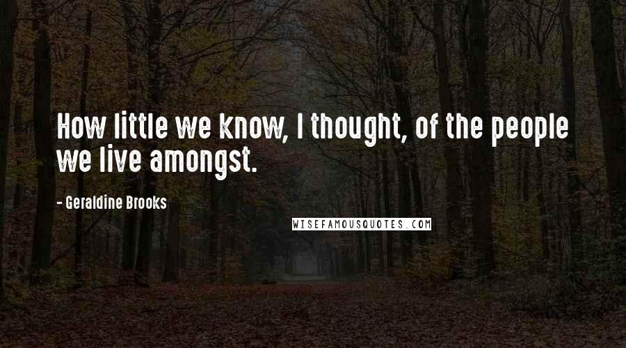 Geraldine Brooks Quotes: How little we know, I thought, of the people we live amongst.