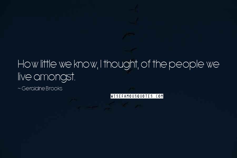 Geraldine Brooks Quotes: How little we know, I thought, of the people we live amongst.