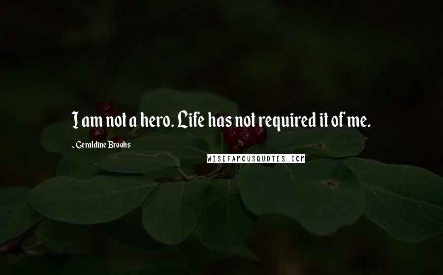 Geraldine Brooks Quotes: I am not a hero. Life has not required it of me.