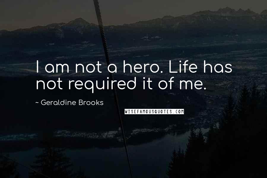 Geraldine Brooks Quotes: I am not a hero. Life has not required it of me.