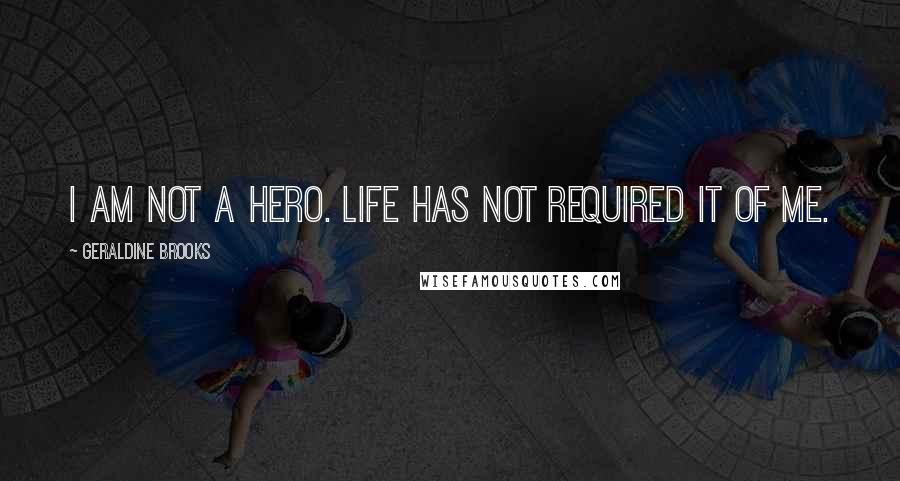 Geraldine Brooks Quotes: I am not a hero. Life has not required it of me.