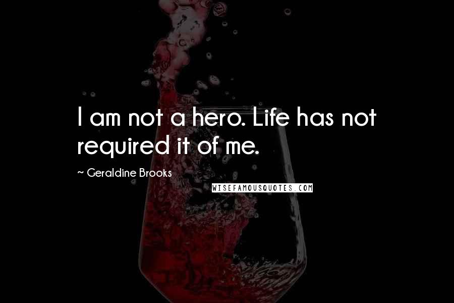 Geraldine Brooks Quotes: I am not a hero. Life has not required it of me.