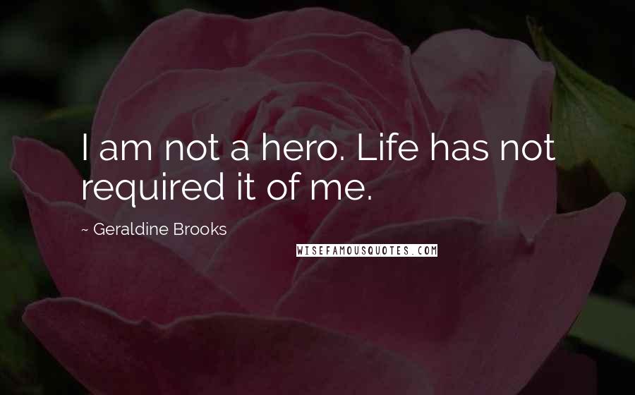 Geraldine Brooks Quotes: I am not a hero. Life has not required it of me.