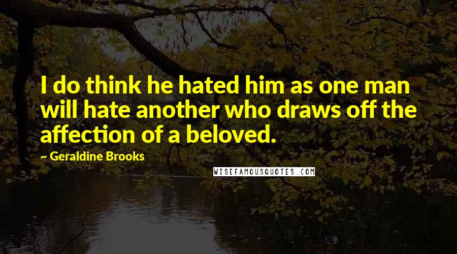 Geraldine Brooks Quotes: I do think he hated him as one man will hate another who draws off the affection of a beloved.