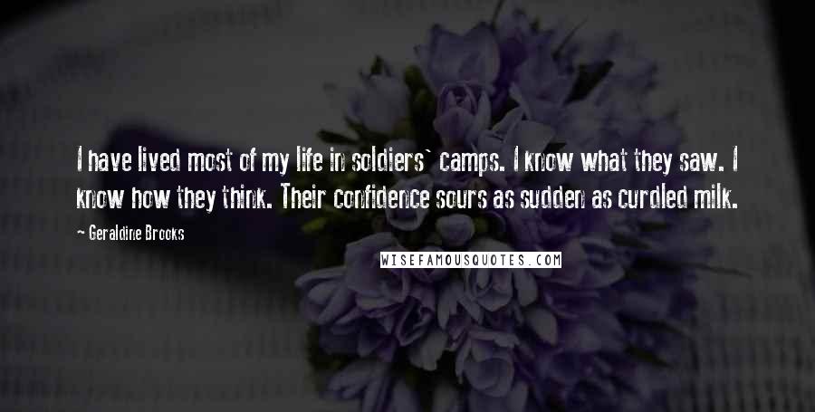 Geraldine Brooks Quotes: I have lived most of my life in soldiers' camps. I know what they saw. I know how they think. Their confidence sours as sudden as curdled milk.