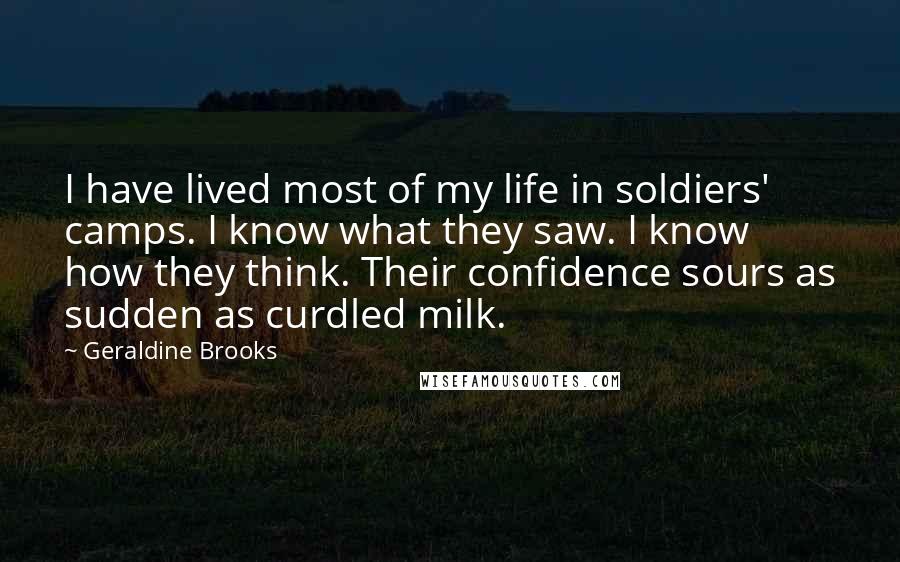 Geraldine Brooks Quotes: I have lived most of my life in soldiers' camps. I know what they saw. I know how they think. Their confidence sours as sudden as curdled milk.