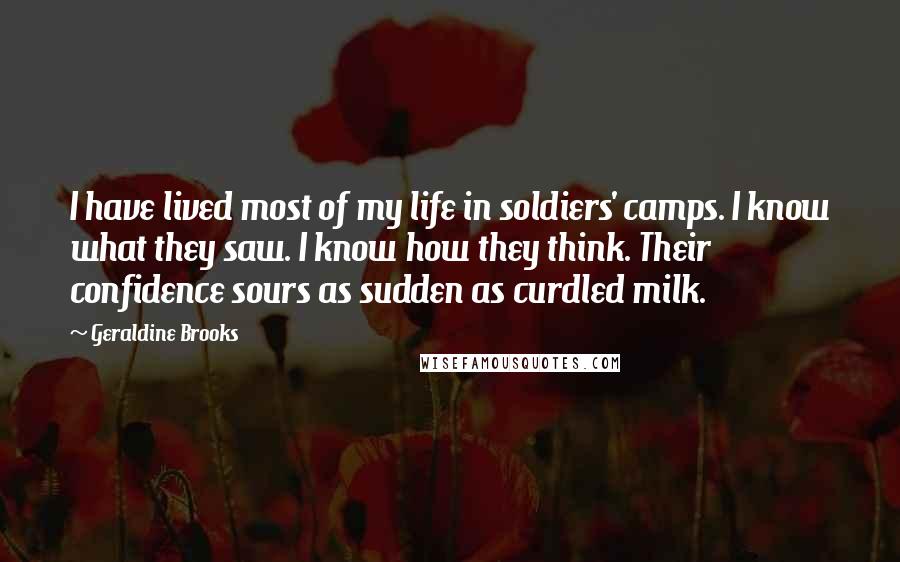 Geraldine Brooks Quotes: I have lived most of my life in soldiers' camps. I know what they saw. I know how they think. Their confidence sours as sudden as curdled milk.