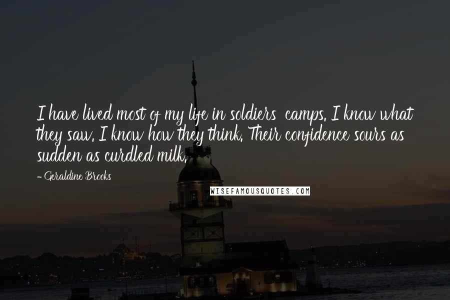 Geraldine Brooks Quotes: I have lived most of my life in soldiers' camps. I know what they saw. I know how they think. Their confidence sours as sudden as curdled milk.