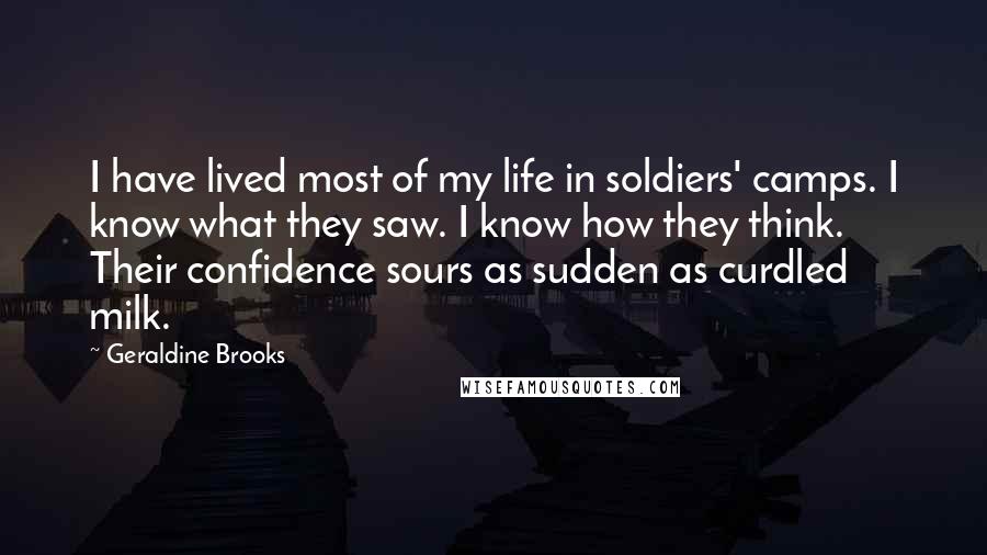 Geraldine Brooks Quotes: I have lived most of my life in soldiers' camps. I know what they saw. I know how they think. Their confidence sours as sudden as curdled milk.
