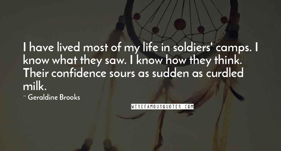 Geraldine Brooks Quotes: I have lived most of my life in soldiers' camps. I know what they saw. I know how they think. Their confidence sours as sudden as curdled milk.