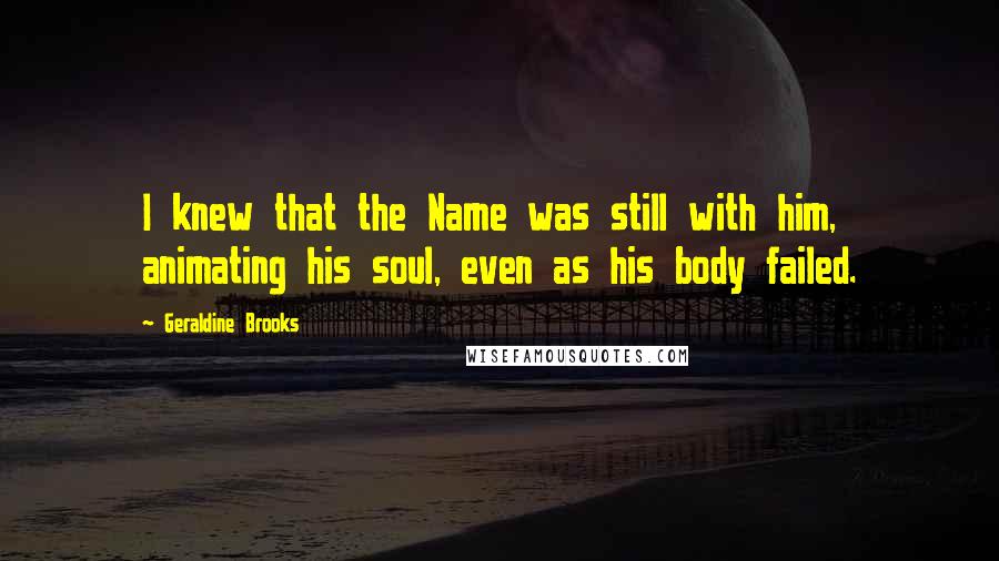Geraldine Brooks Quotes: I knew that the Name was still with him, animating his soul, even as his body failed.