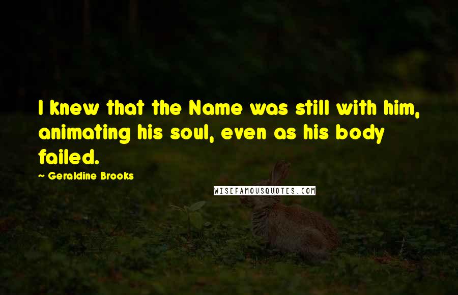 Geraldine Brooks Quotes: I knew that the Name was still with him, animating his soul, even as his body failed.