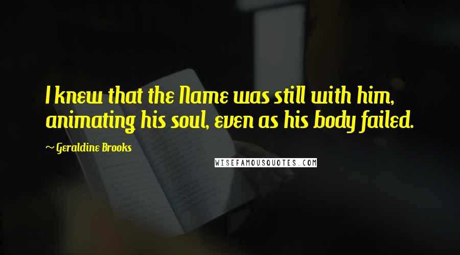 Geraldine Brooks Quotes: I knew that the Name was still with him, animating his soul, even as his body failed.