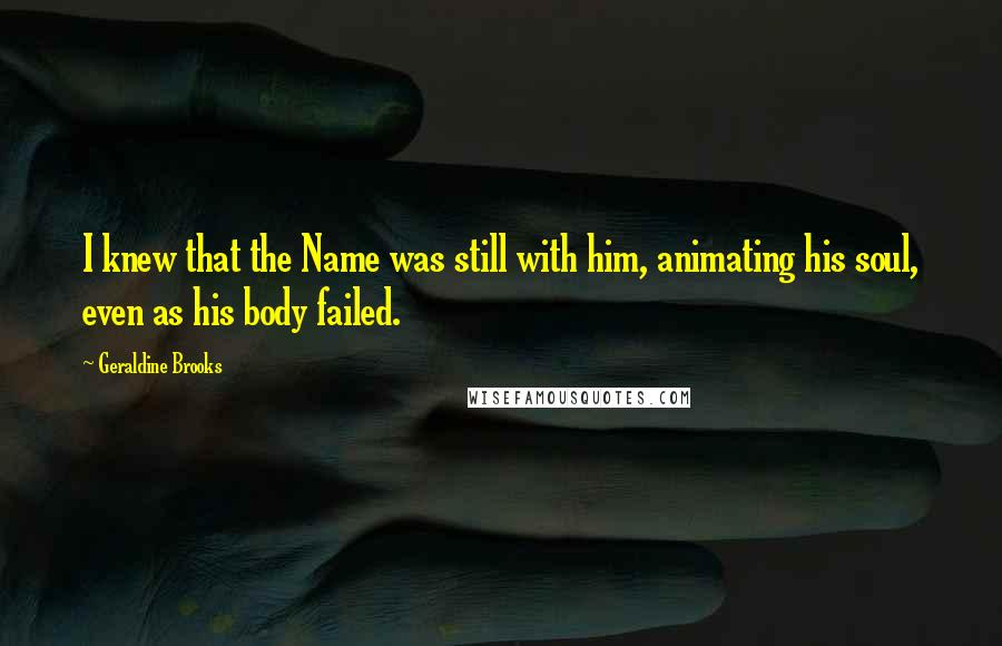 Geraldine Brooks Quotes: I knew that the Name was still with him, animating his soul, even as his body failed.