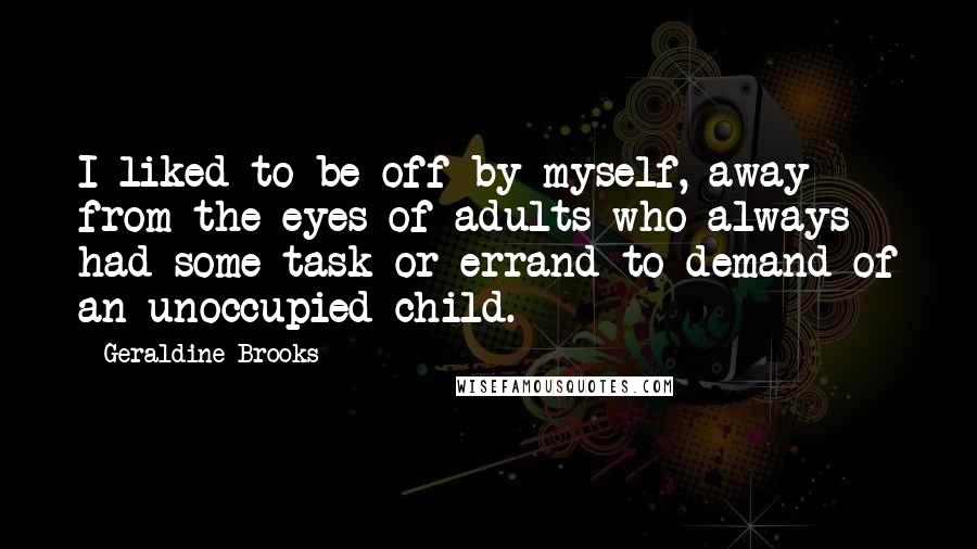 Geraldine Brooks Quotes: I liked to be off by myself, away from the eyes of adults who always had some task or errand to demand of an unoccupied child.