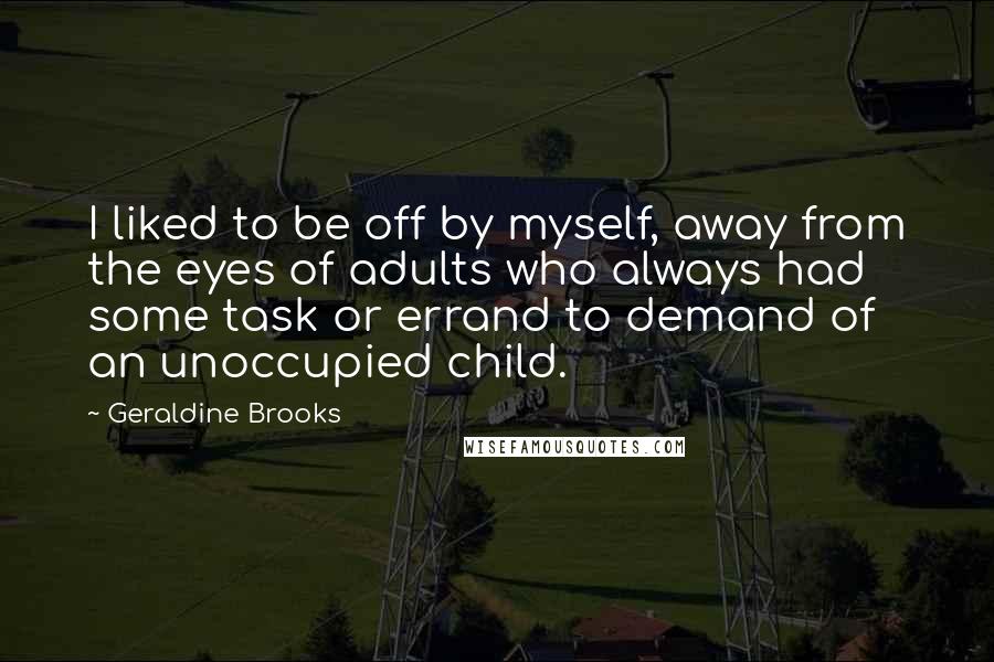 Geraldine Brooks Quotes: I liked to be off by myself, away from the eyes of adults who always had some task or errand to demand of an unoccupied child.