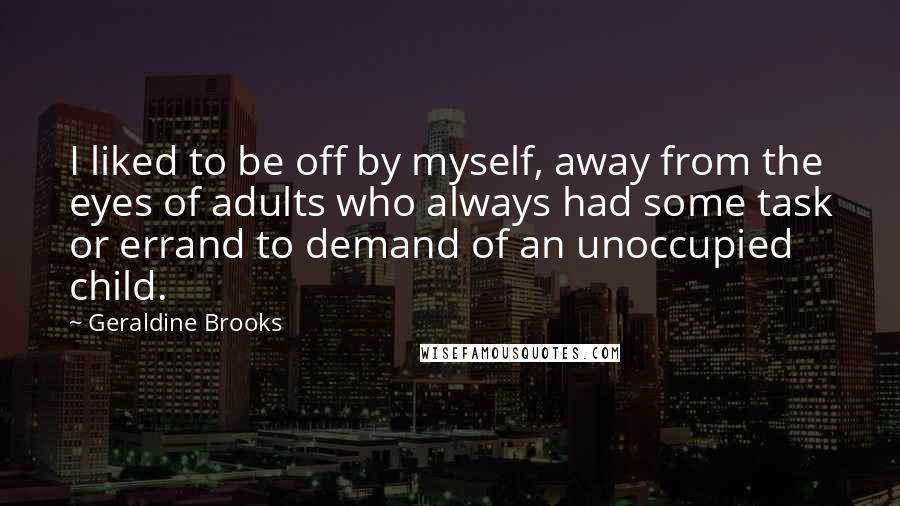 Geraldine Brooks Quotes: I liked to be off by myself, away from the eyes of adults who always had some task or errand to demand of an unoccupied child.