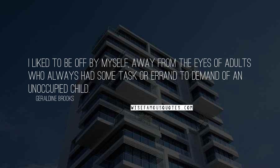 Geraldine Brooks Quotes: I liked to be off by myself, away from the eyes of adults who always had some task or errand to demand of an unoccupied child.