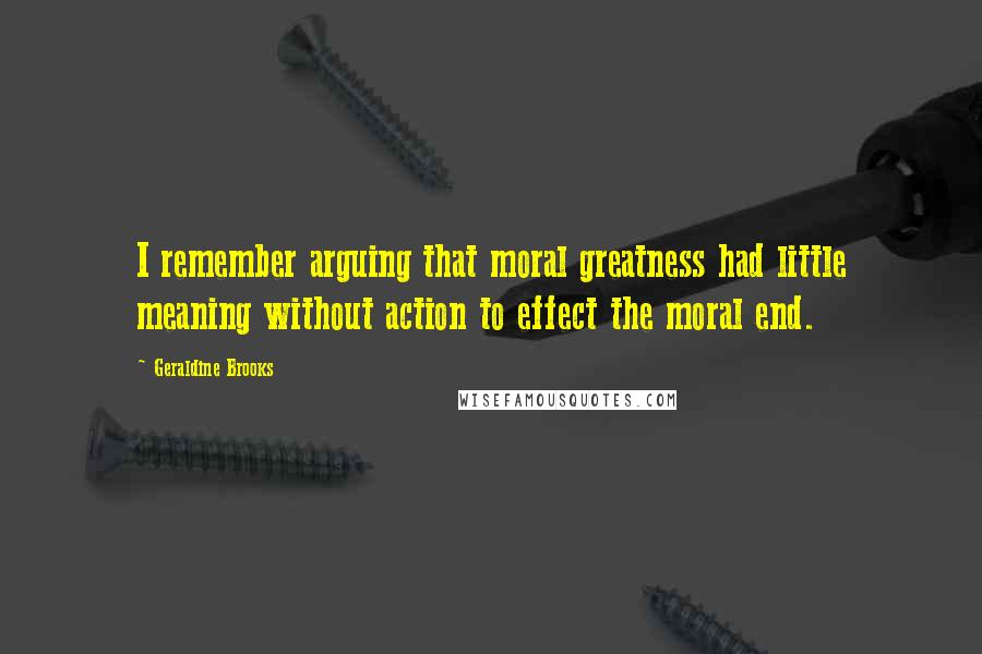 Geraldine Brooks Quotes: I remember arguing that moral greatness had little meaning without action to effect the moral end.