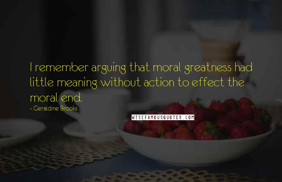 Geraldine Brooks Quotes: I remember arguing that moral greatness had little meaning without action to effect the moral end.