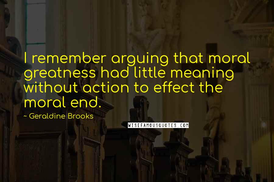 Geraldine Brooks Quotes: I remember arguing that moral greatness had little meaning without action to effect the moral end.