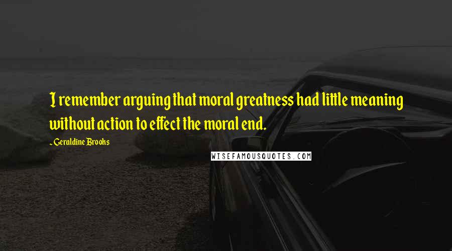 Geraldine Brooks Quotes: I remember arguing that moral greatness had little meaning without action to effect the moral end.