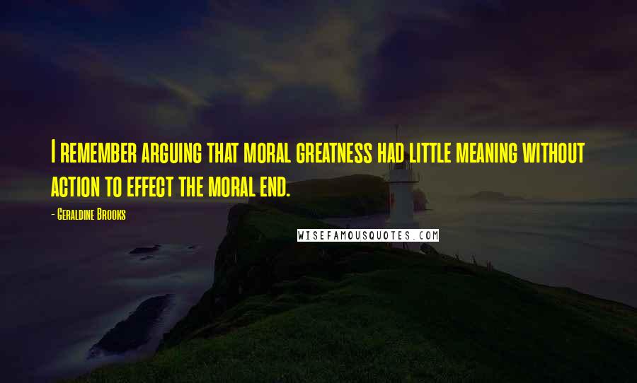 Geraldine Brooks Quotes: I remember arguing that moral greatness had little meaning without action to effect the moral end.