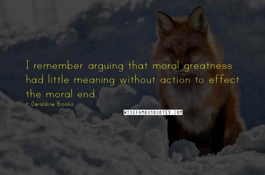 Geraldine Brooks Quotes: I remember arguing that moral greatness had little meaning without action to effect the moral end.