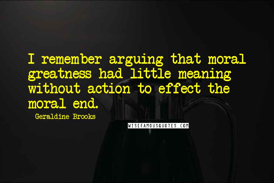 Geraldine Brooks Quotes: I remember arguing that moral greatness had little meaning without action to effect the moral end.