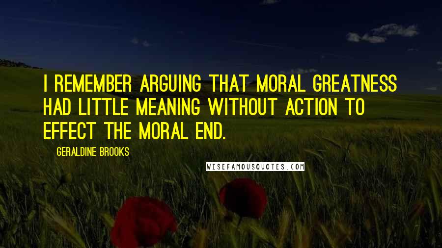 Geraldine Brooks Quotes: I remember arguing that moral greatness had little meaning without action to effect the moral end.