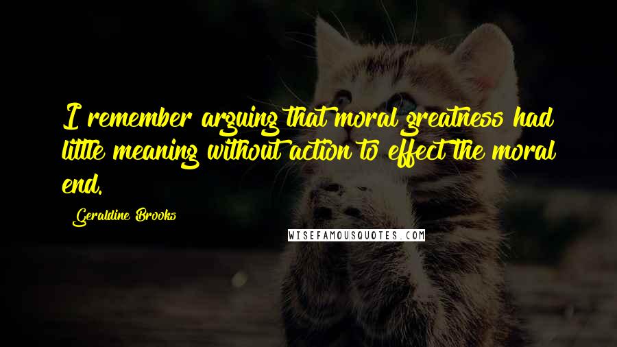 Geraldine Brooks Quotes: I remember arguing that moral greatness had little meaning without action to effect the moral end.