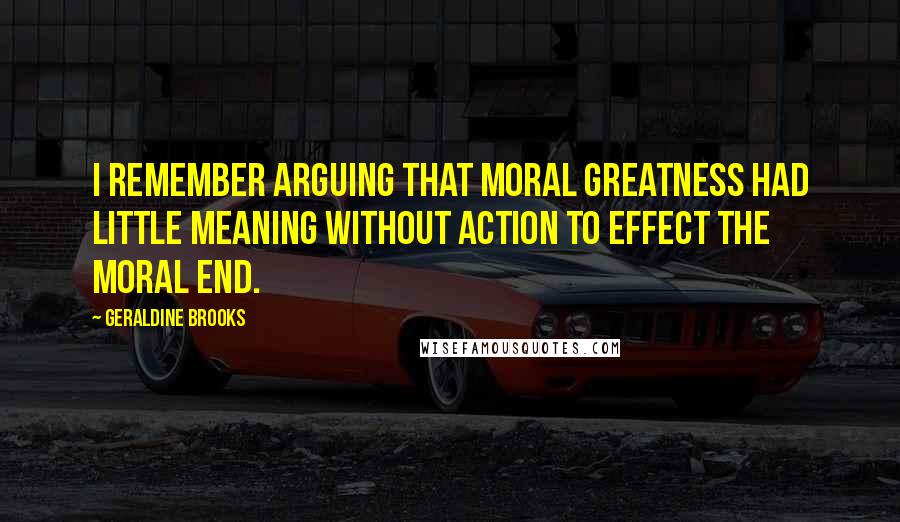 Geraldine Brooks Quotes: I remember arguing that moral greatness had little meaning without action to effect the moral end.