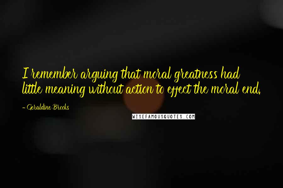 Geraldine Brooks Quotes: I remember arguing that moral greatness had little meaning without action to effect the moral end.