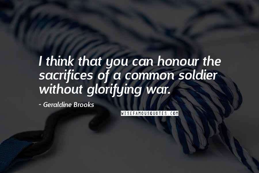 Geraldine Brooks Quotes: I think that you can honour the sacrifices of a common soldier without glorifying war.