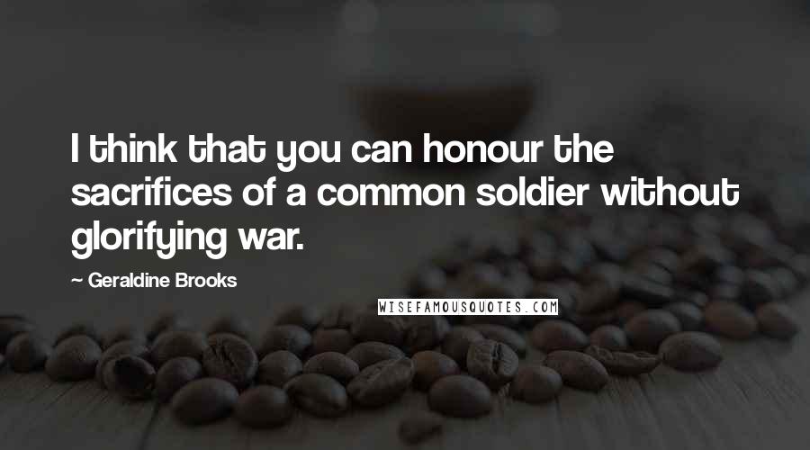Geraldine Brooks Quotes: I think that you can honour the sacrifices of a common soldier without glorifying war.