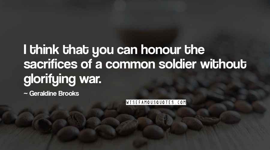 Geraldine Brooks Quotes: I think that you can honour the sacrifices of a common soldier without glorifying war.